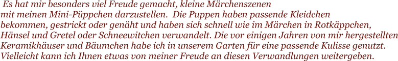 Es hat mir besonders viel Freude gemacht, kleine Mrchenszenen  mit meinen Mini-Pppchen darzustellen.  Die Puppen haben passende Kleidchen  bekommen, gestrickt oder genht und haben sich schnell wie im Mrchen in Rotkppchen, Hnsel und Gretel oder Schneewitchen verwandelt. Die vor einigen Jahren von mir hergestellten Keramikhuser und Bumchen habe ich in unserem Garten fr eine passende Kulisse genutzt. Vielleicht kann ich Ihnen etwas von meiner Freude an diesen Verwandlungen weitergeben.