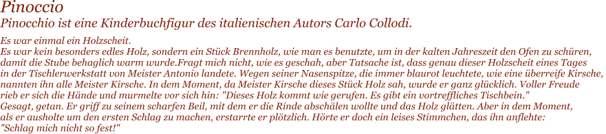 Pinoccio Pinocchio ist eine Kinderbuchfigur des italienischen Autors Carlo Collodi. Es war einmal ein Holzscheit. Es war kein besonders edles Holz, sondern ein Stck Brennholz, wie man es benutzte, um in der kalten Jahreszeit den Ofen zu schren,  damit die Stube behaglich warm wurde.Fragt mich nicht, wie es geschah, aber Tatsache ist, dass genau dieser Holzscheit eines Tages  in der Tischlerwerkstatt von Meister Antonio landete. Wegen seiner Nasenspitze, die immer blaurot leuchtete, wie eine berreife Kirsche,  nannten ihn alle Meister Kirsche. In dem Moment, da Meister Kirsche dieses Stck Holz sah, wurde er ganz glcklich. Voller Freude  rieb er sich die Hnde und murmelte vor sich hin: "Dieses Holz kommt wie gerufen. Es gibt ein vortreffliches Tischbein." Gesagt, getan. Er griff zu seinem scharfen Beil, mit dem er die Rinde abschlen wollte und das Holz gltten. Aber in dem Moment,  als er ausholte um den ersten Schlag zu machen, erstarrte er pltzlich. Hrte er doch ein leises Stimmchen, das ihn anflehte:  "Schlag mich nicht so fest!"