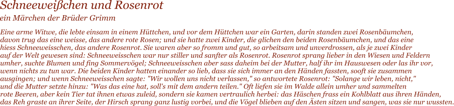 Schneeweichen und Rosenrot  Eine arme Witwe, die lebte einsam in einem Httchen, und vor dem Httchen war ein Garten, darin standen zwei Rosenbumchen,  davon trug das eine weisse, das andere rote Rosen; und sie hatte zwei Kinder, die glichen den beiden Rosenbumchen, und das eine  hiess Schneeweisschen, das andere Rosenrot. Sie waren aber so fromm und gut, so arbeitsam und unverdrossen, als je zwei Kinder  auf der Welt gewesen sind: Schneeweisschen war nur stiller und sanfter als Rosenrot. Rosenrot sprang lieber in den Wiesen und Feldern  umher, suchte Blumen und fing Sommervgel; Schneeweisschen aber sass daheim bei der Mutter, half ihr im Hauswesen oder las ihr vor,  wenn nichts zu tun war. Die beiden Kinder hatten einander so lieb, dass sie sich immer an den Hnden fassten, sooft sie zusammen  ausgingen; und wenn Schneeweisschen sagte: "Wir wollen uns nicht verlassen," so antwortete Rosenrot: "Solange wir leben, nicht,"  und die Mutter setzte hinzu: "Was das eine hat, soll's mit dem andern teilen." Oft liefen sie im Walde allein umher und sammelten  rote Beeren, aber kein Tier tat ihnen etwas zuleid, sondern sie kamen vertraulich herbei: das Hschen frass ein Kohlblatt aus ihren Hnden,  das Reh graste an ihrer Seite, der Hirsch sprang ganz lustig vorbei, und die Vgel blieben auf den sten sitzen und sangen, was sie nur wussten.  ein Mrchen der Brder Grimm