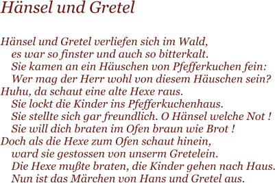 Hnsel und Gretel  Hnsel und Gretel verliefen sich im Wald,     es war so finster und auch so bitterkalt.     Sie kamen an ein Huschen von Pfefferkuchen fein:     Wer mag der Herr wohl von diesem Huschen sein? Huhu, da schaut eine alte Hexe raus.     Sie lockt die Kinder ins Pfefferkuchenhaus.     Sie stellte sich gar freundlich. O Hnsel welche Not !     Sie will dich braten im Ofen braun wie Brot ! Doch als die Hexe zum Ofen schaut hinein,     ward sie gestossen von unserm Gretelein.     Die Hexe mute braten, die Kinder gehen nach Haus.     Nun ist das Mrchen von Hans und Gretel aus.